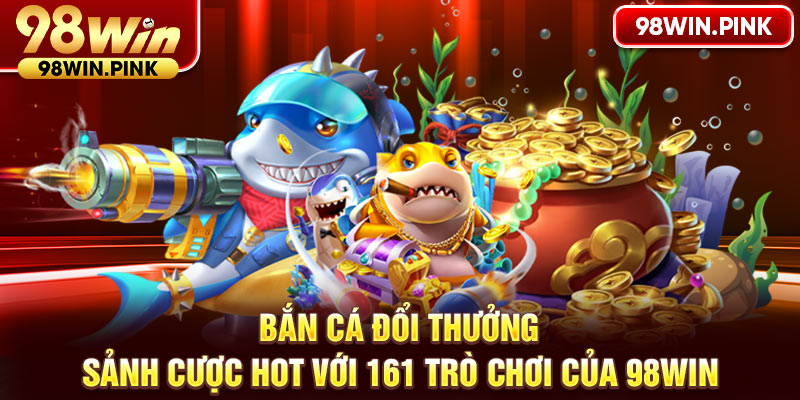 Bắn cá đổi thưởng - Sảnh cược hot với 161 trò chơi của 98WIN